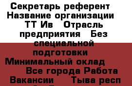Секретарь-референт › Название организации ­ ТТ-Ив › Отрасль предприятия ­ Без специальной подготовки › Минимальный оклад ­ 20 000 - Все города Работа » Вакансии   . Тыва респ.,Ак-Довурак г.